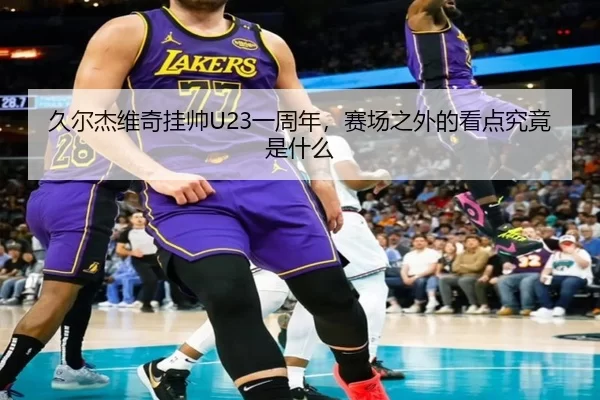 久尔杰维奇挂帅U23一周年，赛场之外的看点究竟是什么